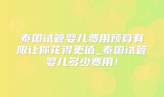 泰国试管婴儿费用预算有限让你花得更值_泰国试管婴儿多少费用！