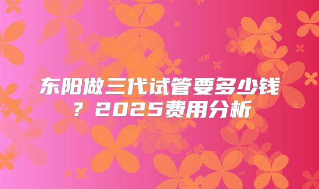 东阳做三代试管要多少钱?2025费用分析