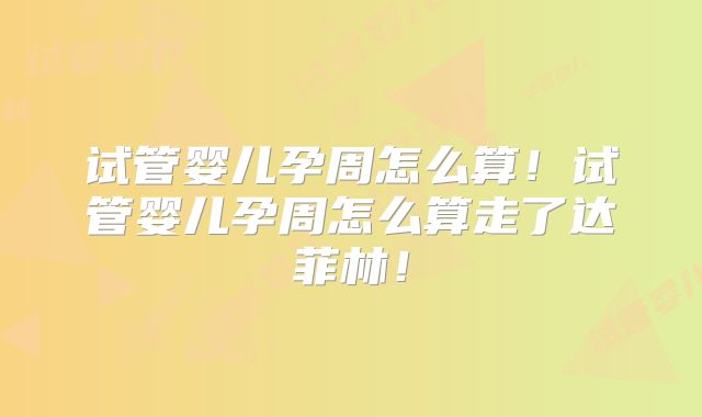 试管婴儿孕周怎么算！试管婴儿孕周怎么算走了达菲林！