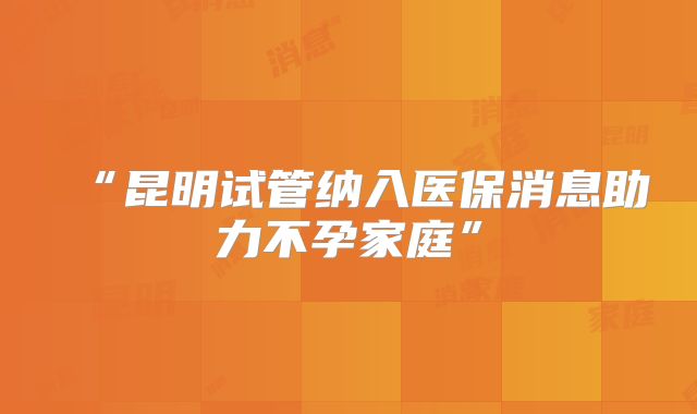 “昆明试管纳入医保消息助力不孕家庭”