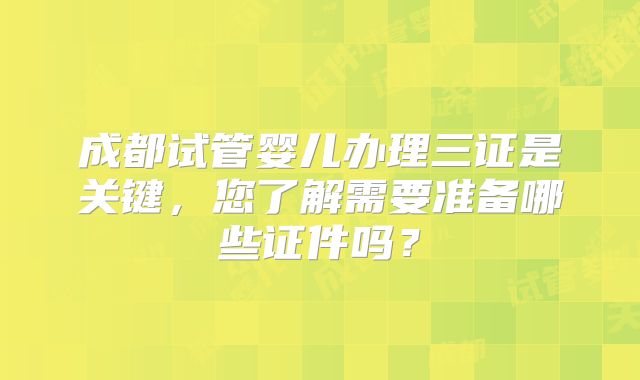 成都试管婴儿办理三证是关键，您了解需要准备哪些证件吗？