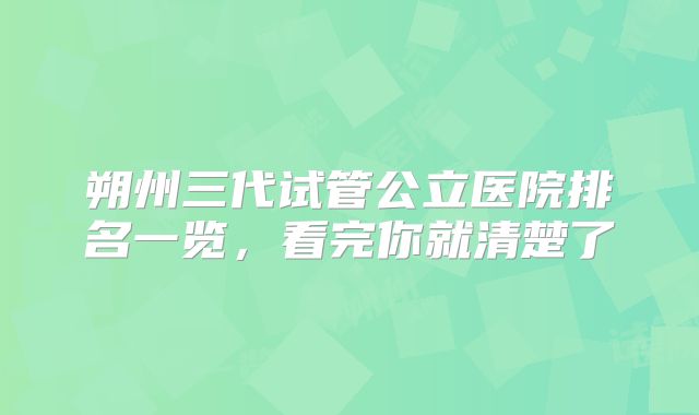 朔州三代试管公立医院排名一览,看完你就清楚了