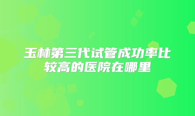 玉林第三代试管成功率比较高的医院在哪里