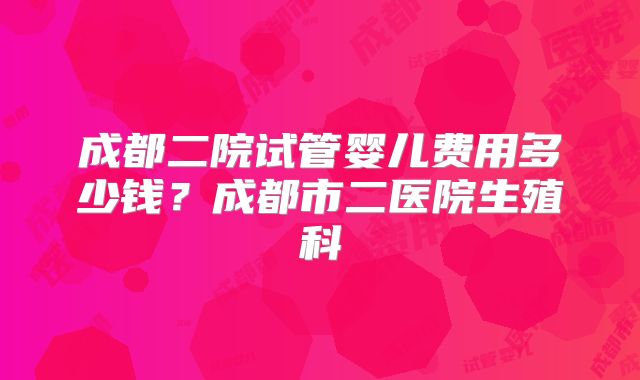 成都二院试管婴儿费用多少钱？成都市二医院生殖科