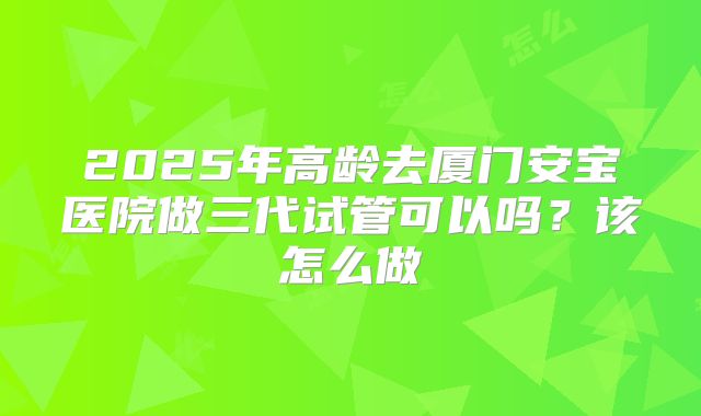 2025年高龄去厦门安宝医院做三代试管可以吗？该怎么做