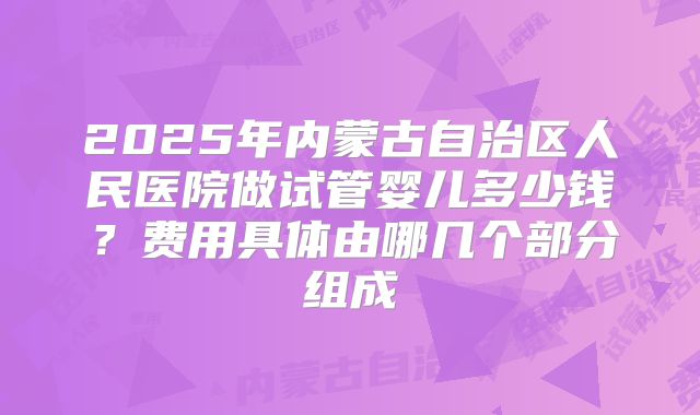 2025年内蒙古自治区人民医院做试管婴儿多少钱?费用具体由哪几个部分组成