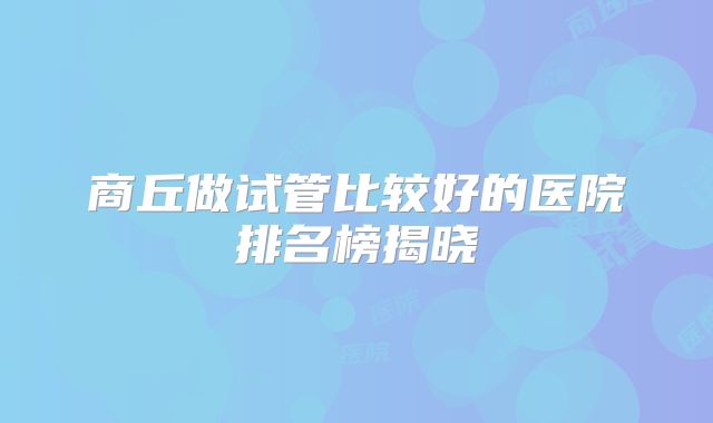 商丘做试管比较好的医院排名榜揭晓