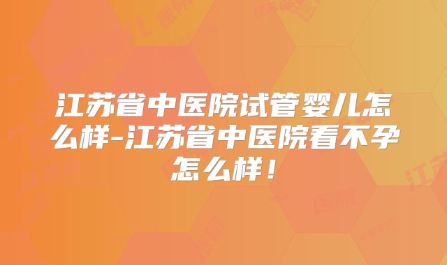 江苏省中医院试管婴儿怎么样-江苏省中医院看不孕怎么样！