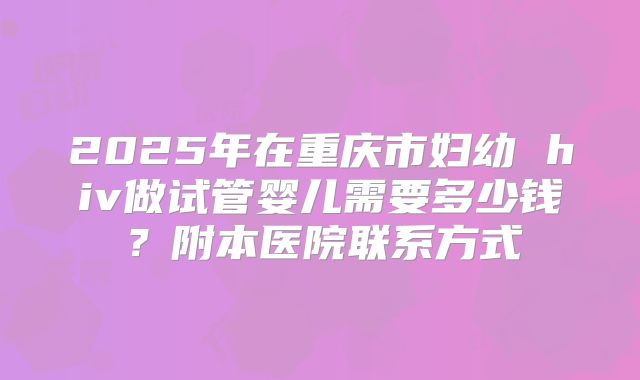 2025年在重庆市妇幼 hiv做试管婴儿需要多少钱？附本医院联系方式