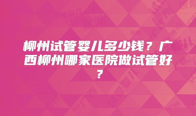 柳州试管婴儿多少钱？广西柳州哪家医院做试管好？