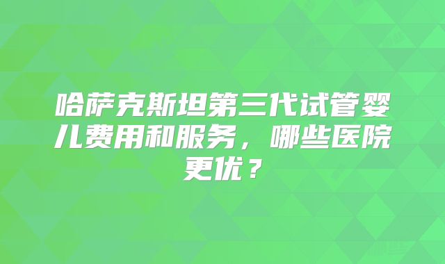 哈萨克斯坦第三代试管婴儿费用和服务，哪些医院更优？
