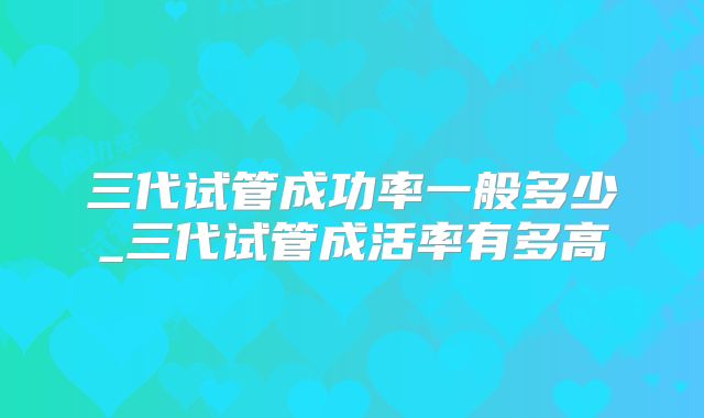 三代试管成功率一般多少_三代试管成活率有多高