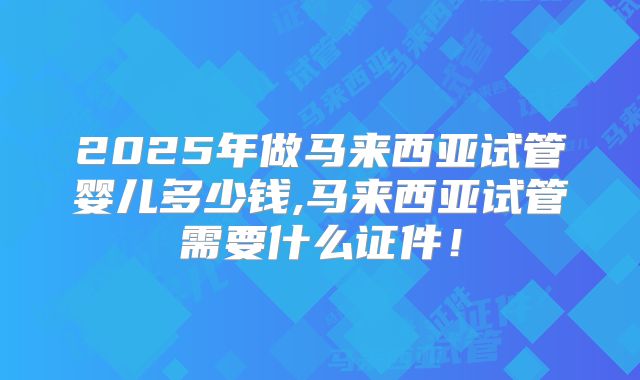 2025年做马来西亚试管婴儿多少钱,马来西亚试管需要什么证件！