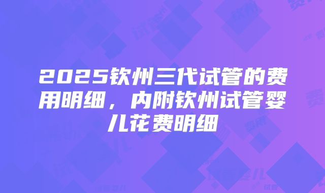 2025钦州三代试管的费用明细,内附钦州试管婴儿花费明细