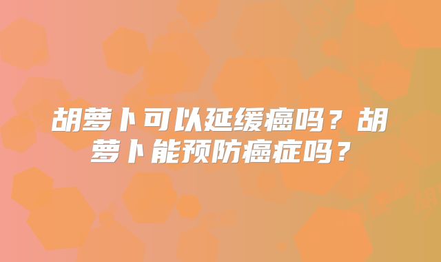 胡萝卜可以延缓癌吗?胡萝卜能预防癌症吗?
