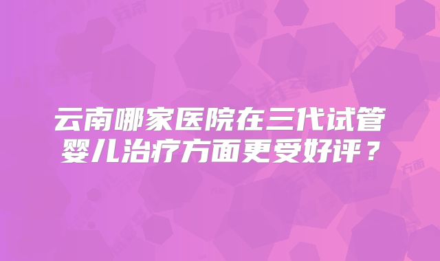 云南哪家医院在三代试管婴儿治疗方面更受好评？