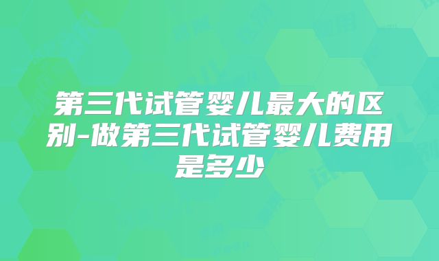 第三代试管婴儿最大的区别-做第三代试管婴儿费用是多少