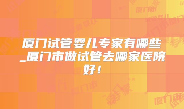 厦门试管婴儿专家有哪些_厦门市做试管去哪家医院好!