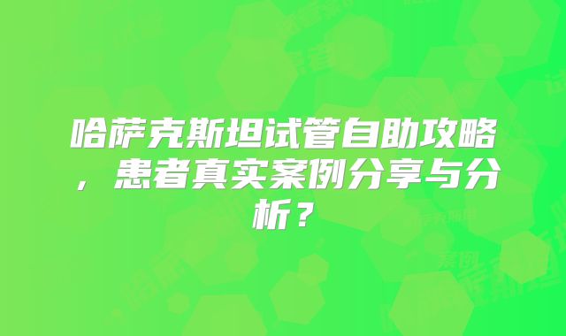 哈萨克斯坦试管自助攻略，患者真实案例分享与分析？