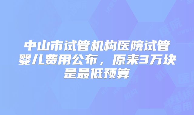 中山市试管机构医院试管婴儿费用公布，原来3万块是最低预算