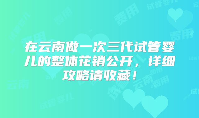 在云南做一次三代试管婴儿的整体花销公开，详细攻略请收藏！