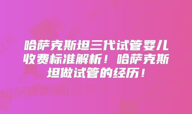 哈萨克斯坦三代试管婴儿收费标准解析！哈萨克斯坦做试管的经历！