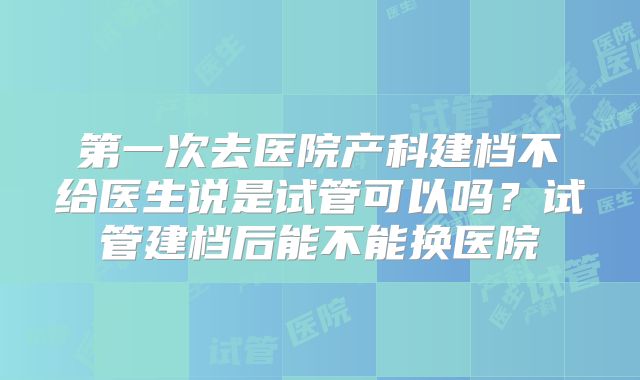 第一次去医院产科建档不给医生说是试管可以吗？试管建档后能不能换医院