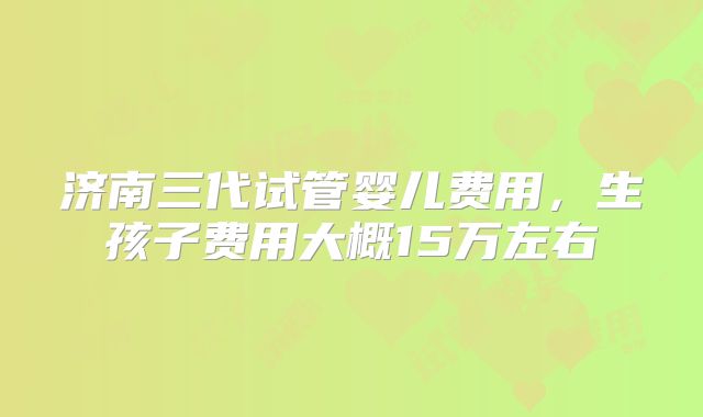 济南三代试管婴儿费用,生孩子费用大概15万左右