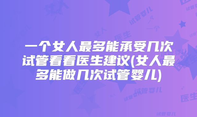一个女人最多能承受几次试管看看医生建议(女人最多能做几次试管婴儿)