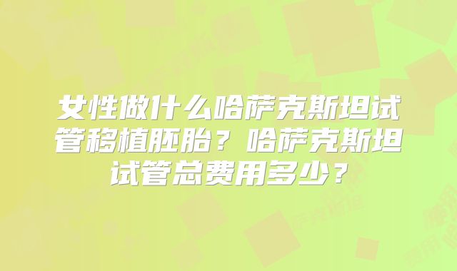 女性做什么哈萨克斯坦试管移植胚胎?哈萨克斯坦试管总费用多少?