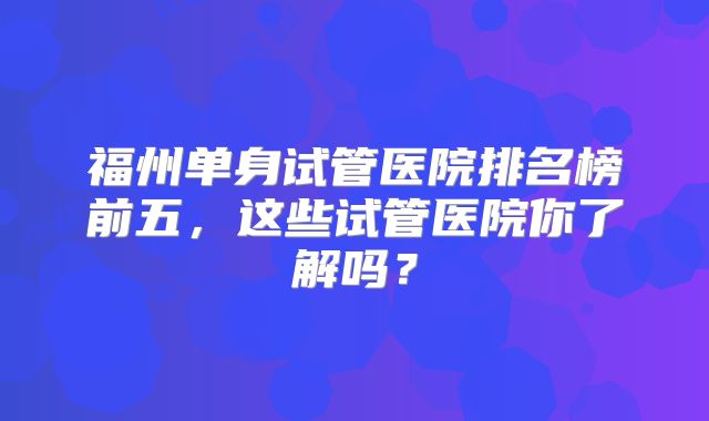 福州单身试管医院排名榜前五,这些试管医院你了解吗?