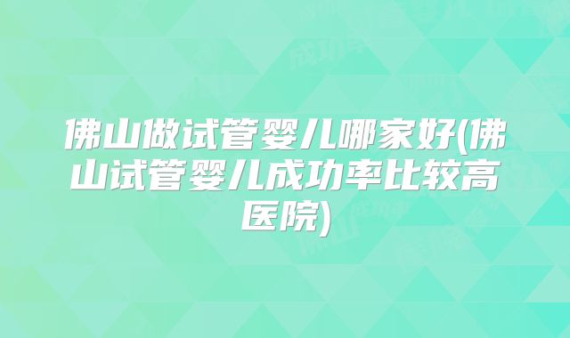 佛山做试管婴儿哪家好(佛山试管婴儿成功率比较高医院)