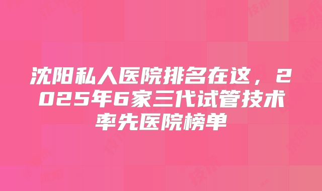 沈阳私人医院排名在这，2025年6家三代试管技术率先医院榜单