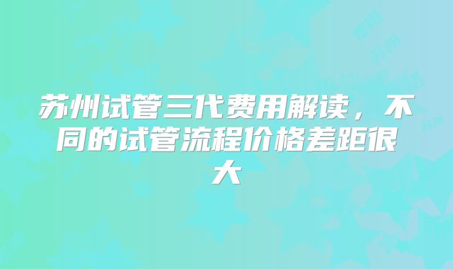苏州试管三代费用解读，不同的试管流程价格差距很大