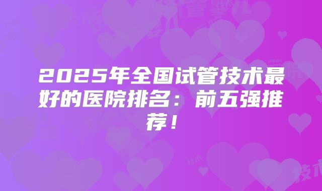 2025年全国试管技术最好的医院排名：前五强推荐！
