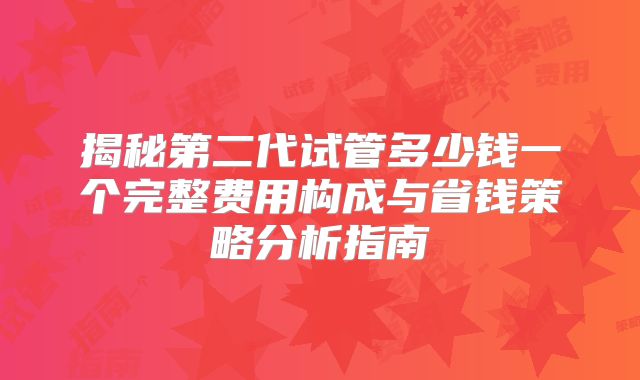 揭秘第二代试管多少钱一个完整费用构成与省钱策略分析指南