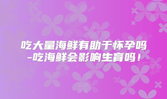 吃大量海鲜有助于怀孕吗-吃海鲜会影响生育吗！