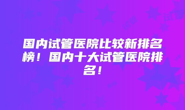 国内试管医院比较新排名榜!国内十大试管医院排名!