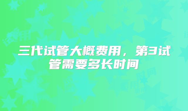 三代试管大概费用，第3试管需要多长时间