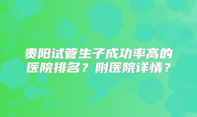 贵阳试管生子成功率高的医院排名?附医院详情?