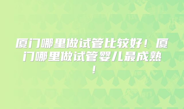 厦门哪里做试管比较好！厦门哪里做试管婴儿最成熟！
