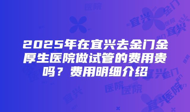 2025年在宜兴去金门金厚生医院做试管的费用贵吗？费用明细介绍
