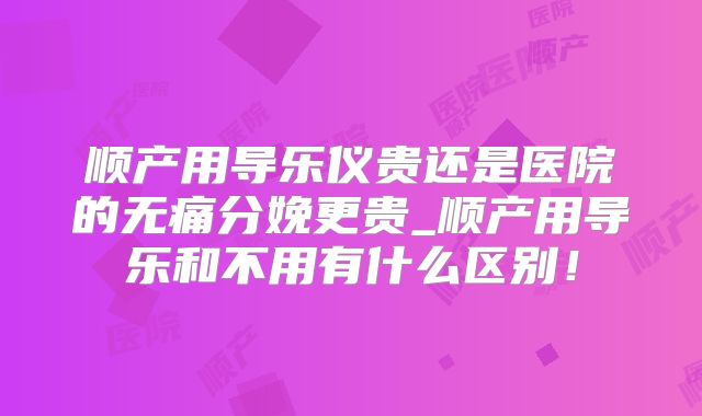 顺产用导乐仪贵还是医院的无痛分娩更贵_顺产用导乐和不用有什么区别！