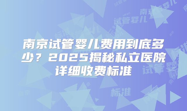 南京试管婴儿费用到底多少？2025揭秘私立医院详细收费标准