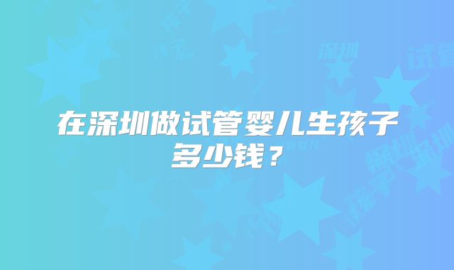 在深圳做试管婴儿生孩子多少钱？