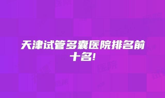 天津试管多囊医院排名前十名!
