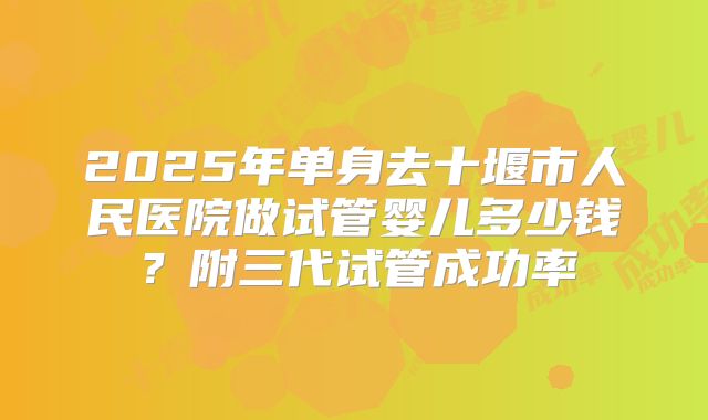 2025年单身去十堰市人民医院做试管婴儿多少钱?附三代试管成功率