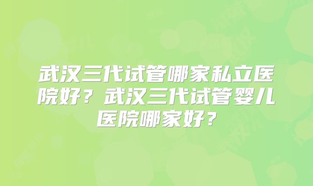 武汉三代试管哪家私立医院好？武汉三代试管婴儿医院哪家好？