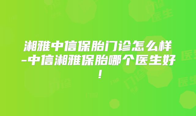 湘雅中信保胎门诊怎么样-中信湘雅保胎哪个医生好！