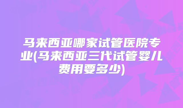 马来西亚哪家试管医院专业(马来西亚三代试管婴儿费用要多少)
